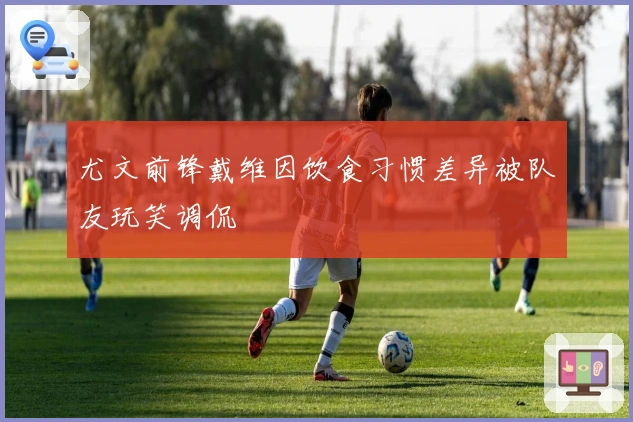 尤文前锋戴维因饮食习惯差异被队友玩笑调侃