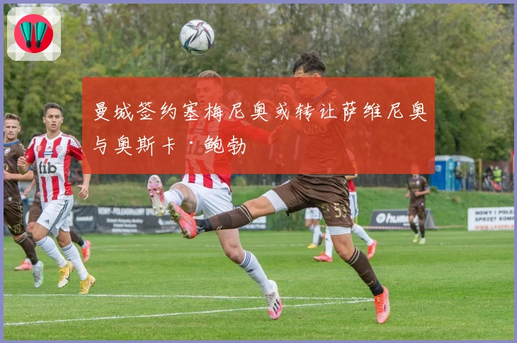 曼城签约塞梅尼奥或转让萨维尼奥与奥斯卡·鲍勃