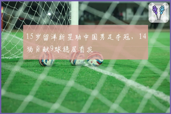 15岁留洋新星助中国男足夺冠，14场贡献9球稳居首发