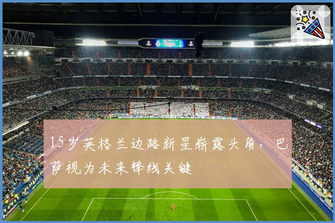 15岁英格兰边路新星崭露头角，巴萨视为未来锋线关键